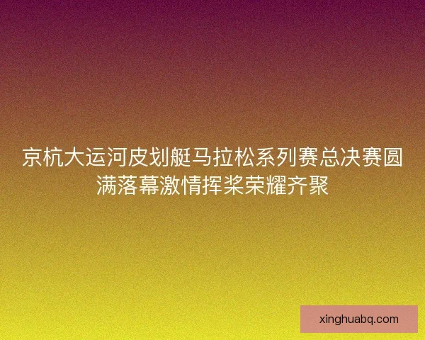 京杭大运河皮划艇马拉松系列赛总决赛圆满落幕激情挥桨荣耀齐聚